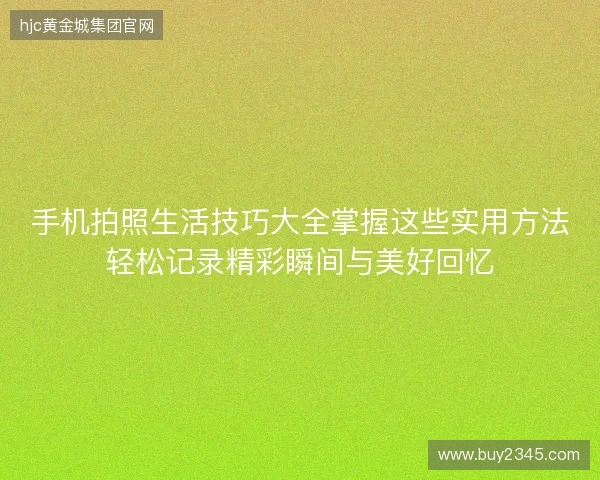 手机拍照生活技巧大全掌握这些实用方法轻松记录精彩瞬间与美好回忆